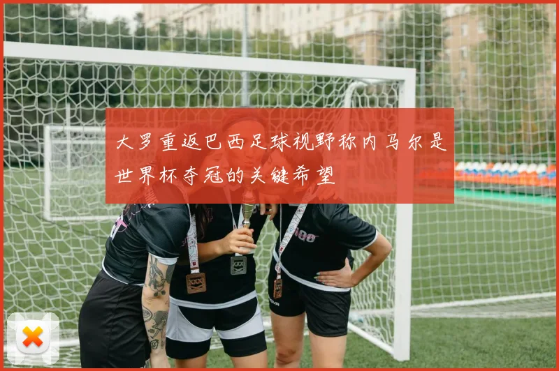 大罗重返巴西足球视野称内马尔是世界杯夺冠的关键希望