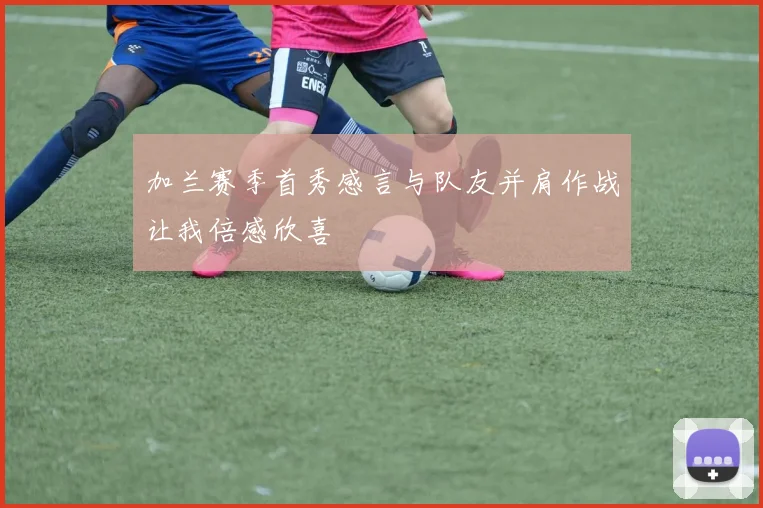 加兰赛季首秀感言与队友并肩作战让我倍感欣喜