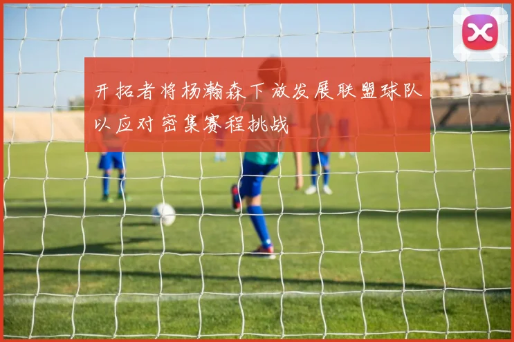 开拓者将杨瀚森下放发展联盟球队以应对密集赛程挑战
