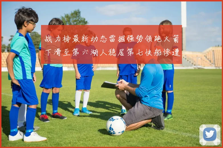 战力榜最新动态雷掘强势领跑火箭下滑至第六湖人稳居第七快船惨遭重创跌至二十七位