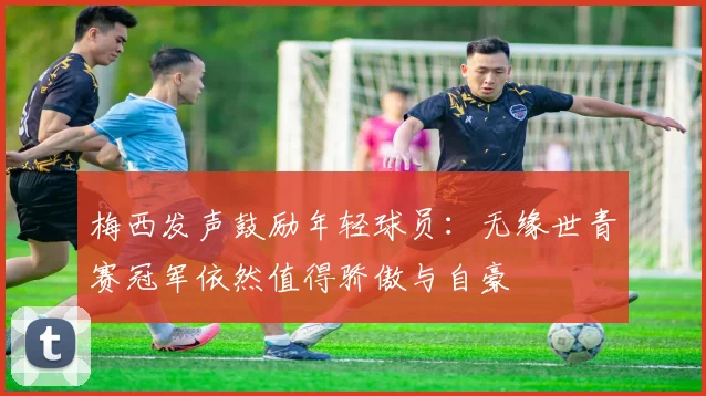 梅西发声鼓励年轻球员：无缘世青赛冠军依然值得骄傲与自豪