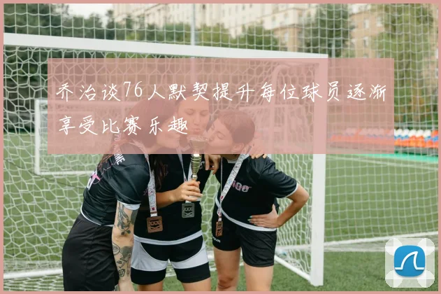 乔治谈76人默契提升每位球员逐渐享受比赛乐趣