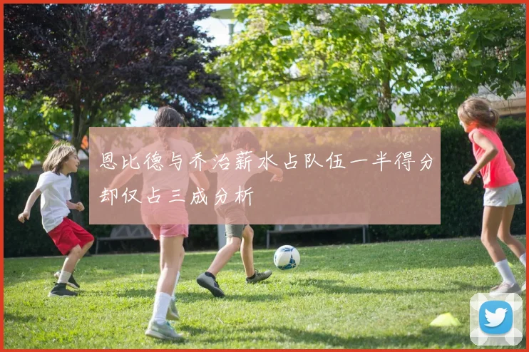 恩比德与乔治薪水占队伍一半得分却仅占三成分析