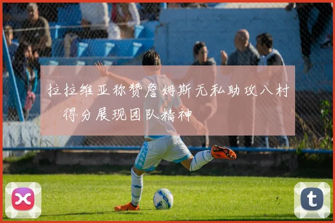 拉拉维亚称赞詹姆斯无私助攻八村塁得分展现团队精神