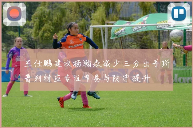 王仕鹏建议杨瀚森减少三分出手斯普利特应专注节奏与防守提升