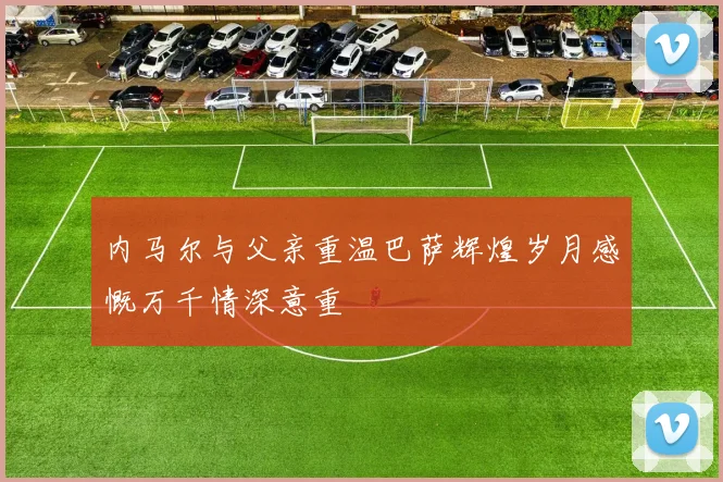 内马尔与父亲重温巴萨辉煌岁月感慨万千情深意重