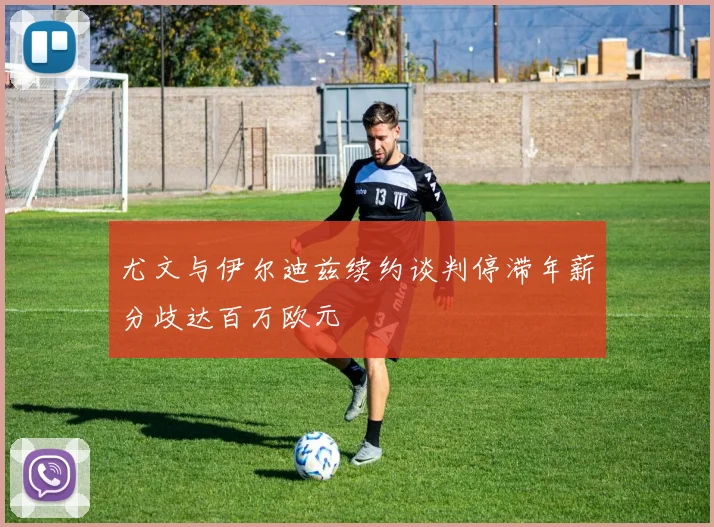 尤文与伊尔迪兹续约谈判停滞年薪分歧达百万欧元