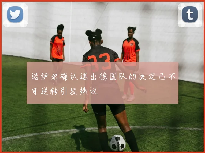 诺伊尔确认退出德国队的决定已不可逆转引发热议