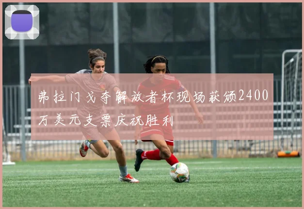 弗拉门戈夺解放者杯现场获颁2400万美元支票庆祝胜利