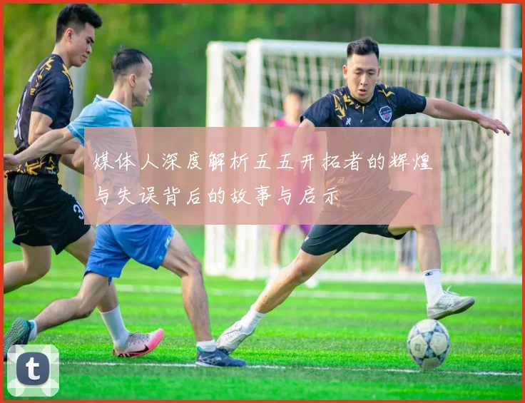 媒体人深度解析五五开拓者的辉煌与失误背后的故事与启示