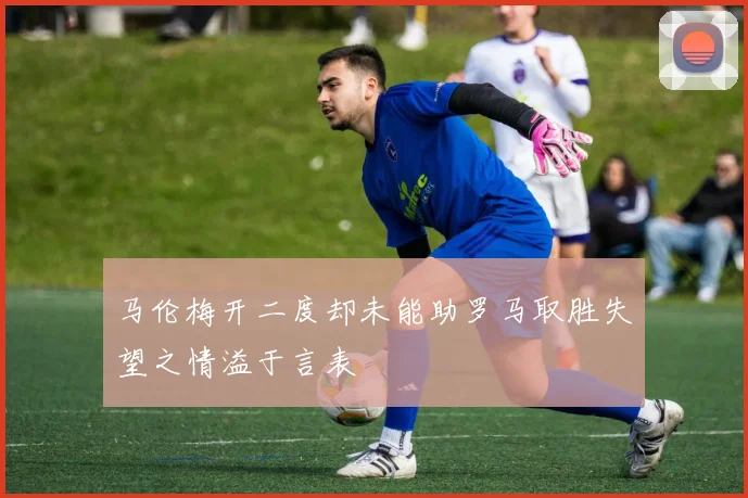 马伦梅开二度却未能助罗马取胜失望之情溢于言表