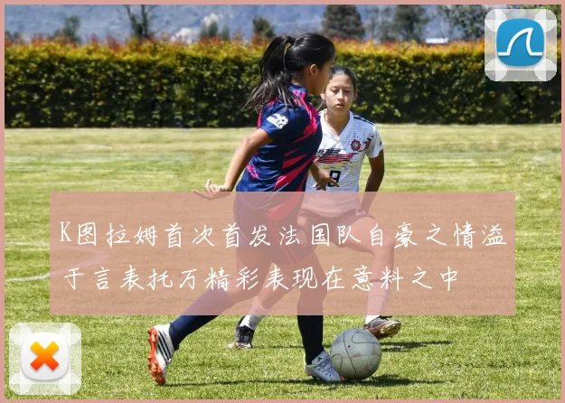 K图拉姆首次首发法国队自豪之情溢于言表托万精彩表现在意料之中