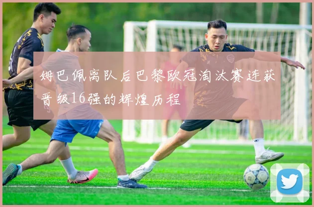 姆巴佩离队后巴黎欧冠淘汰赛连获晋级16强的辉煌历程