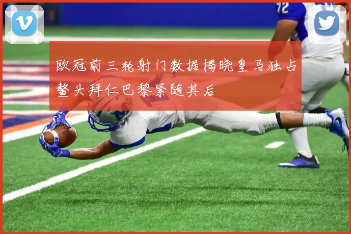欧冠前三轮射门数据揭晓皇马独占鳌头拜仁巴黎紧随其后