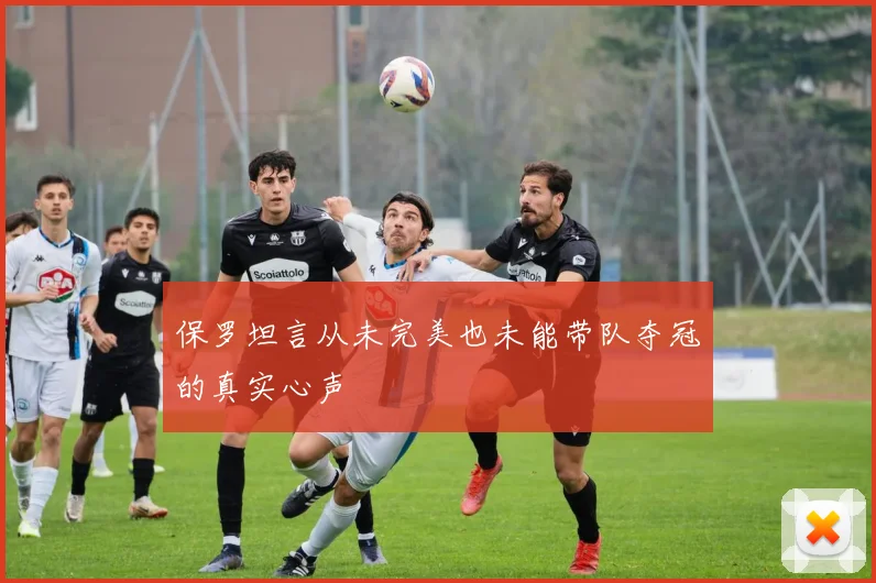 保罗坦言从未完美也未能带队夺冠的真实心声