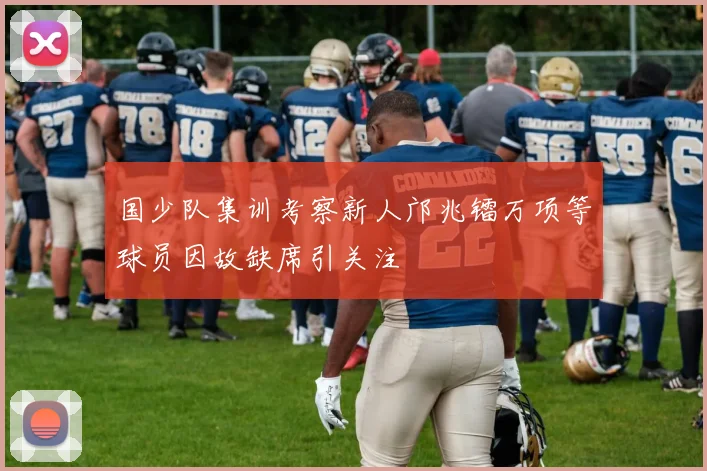 国少队集训考察新人邝兆镭万项等球员因故缺席引关注