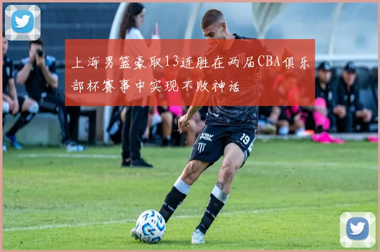 上海男篮豪取13连胜在两届CBA俱乐部杯赛事中实现不败神话