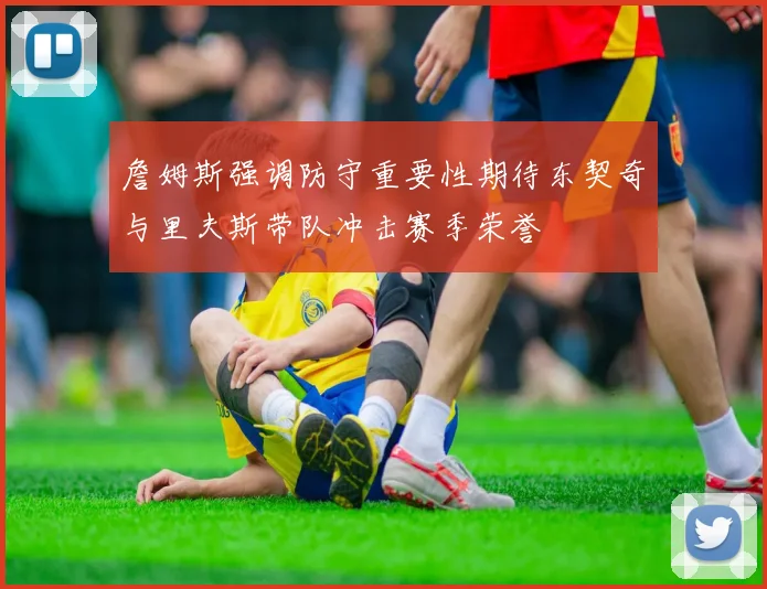 詹姆斯强调防守重要性期待东契奇与里夫斯带队冲击赛季荣誉