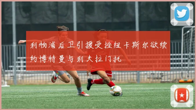 利物浦后卫引援受挫纽卡斯尔欲续约博特曼与利夫拉门托