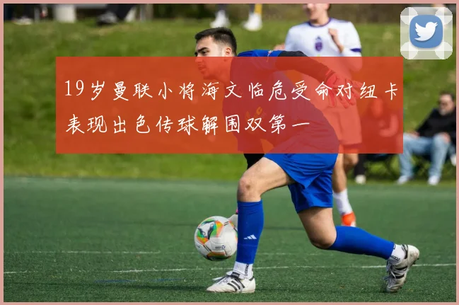 19岁曼联小将海文临危受命对纽卡表现出色传球解围双第一