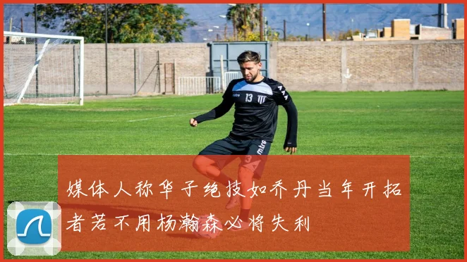 媒体人称华子绝技如乔丹当年开拓者若不用杨瀚森必将失利