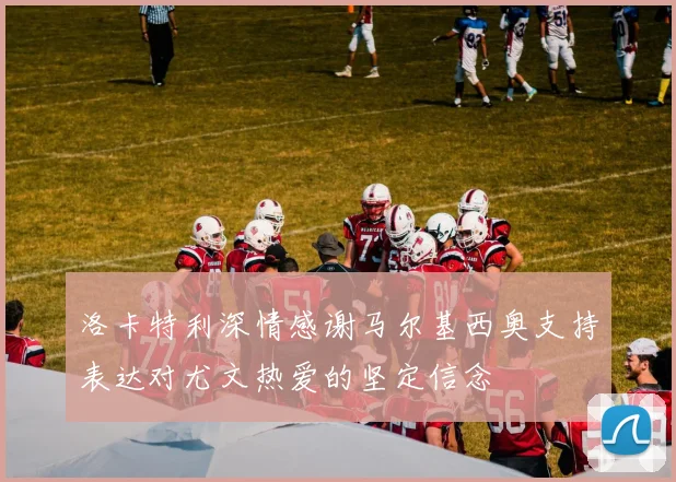 洛卡特利深情感谢马尔基西奥支持表达对尤文热爱的坚定信念