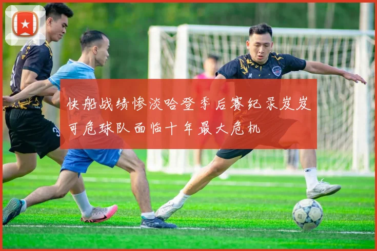 快船战绩惨淡哈登季后赛纪录岌岌可危球队面临十年最大危机