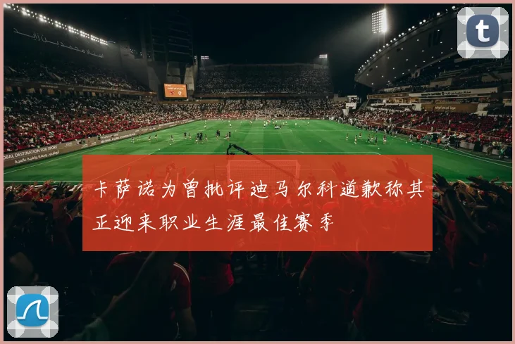 卡萨诺为曾批评迪马尔科道歉称其正迎来职业生涯最佳赛季