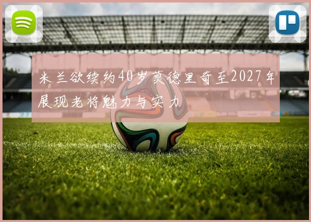 米兰欲续约40岁莫德里奇至2027年展现老将魅力与实力