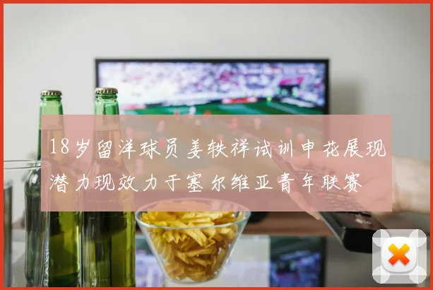 18岁留洋球员姜轶祥试训申花展现潜力现效力于塞尔维亚青年联赛