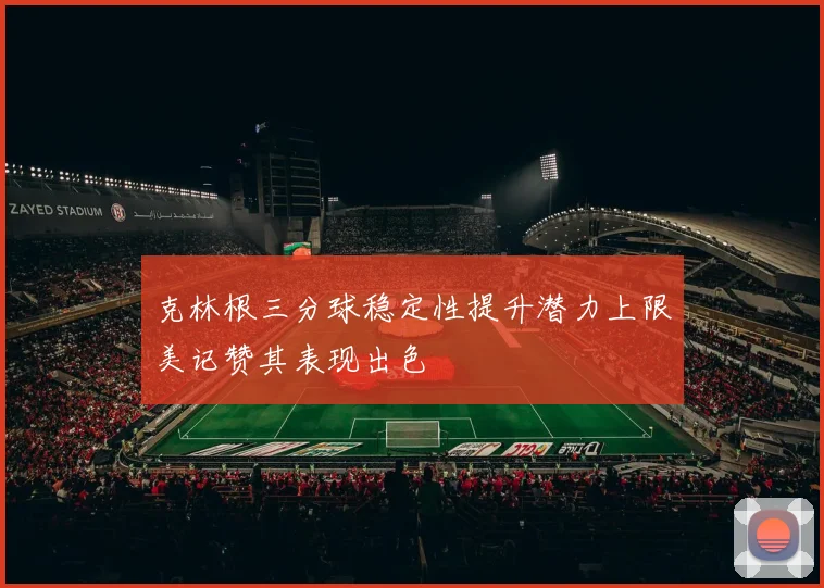 克林根三分球稳定性提升潜力上限美记赞其表现出色