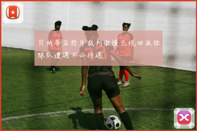 贝纳蒂亚怒斥裁判傲慢无视回放称球队遭遇不公待遇