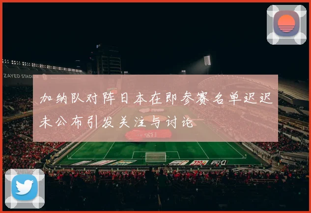 加纳队对阵日本在即参赛名单迟迟未公布引发关注与讨论