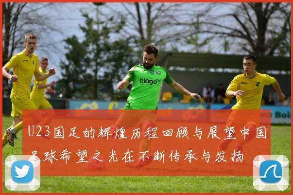 U23国足的辉煌历程回顾与展望中国足球希望之光在不断传承与发扬