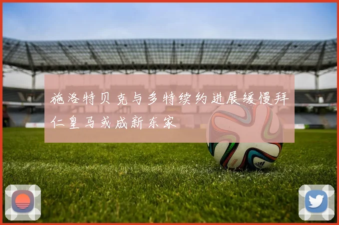 施洛特贝克与多特续约进展缓慢拜仁皇马或成新东家