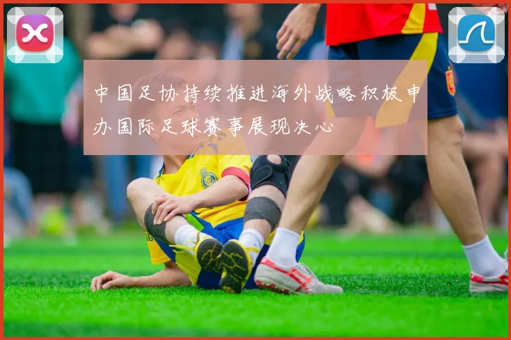 中国足协持续推进海外战略积极申办国际足球赛事展现决心