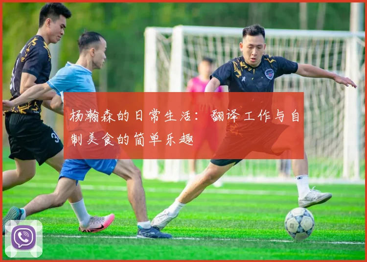 杨瀚森的日常生活：翻译工作与自制美食的简单乐趣