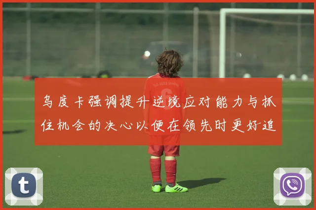 乌度卡强调提升逆境应对能力与抓住机会的决心以便在领先时更好追击对手